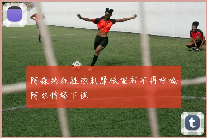 阿森纳狂胜热刺摩根宣布不再呼喊阿尔特塔下课