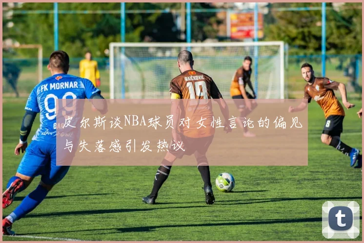 皮尔斯谈NBA球员对女性言论的偏见与失落感引发热议