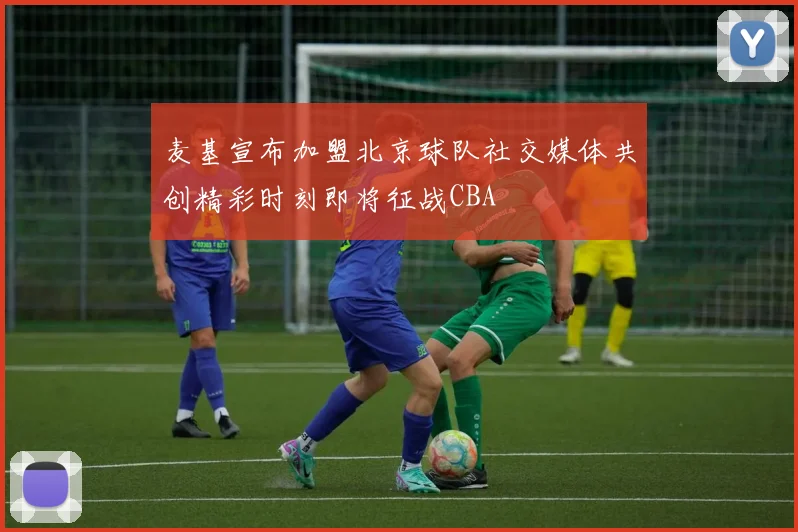 麦基宣布加盟北京球队社交媒体共创精彩时刻即将征战CBA