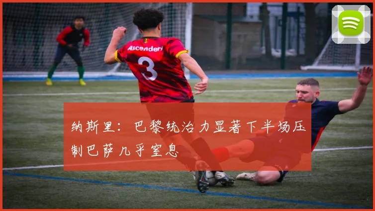 纳斯里：巴黎统治力显著下半场压制巴萨几乎窒息