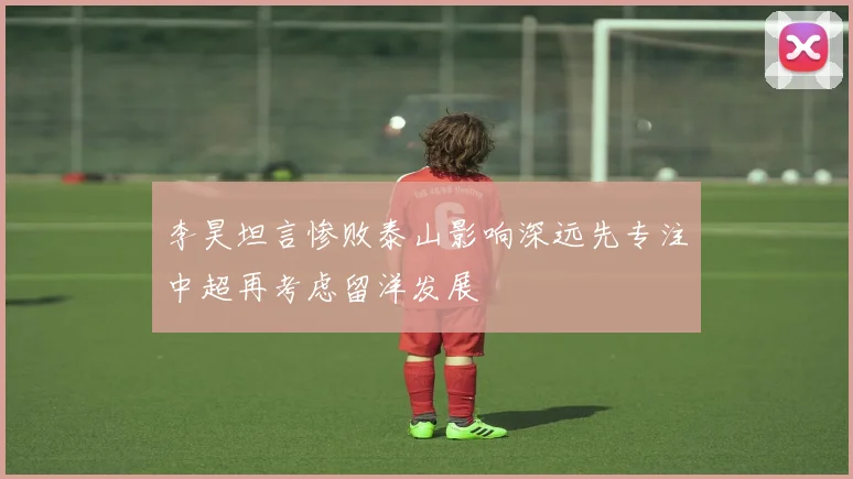 李昊坦言惨败泰山影响深远先专注中超再考虑留洋发展