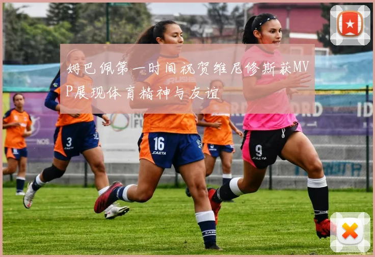 姆巴佩第一时间祝贺维尼修斯获MVP展现体育精神与友谊