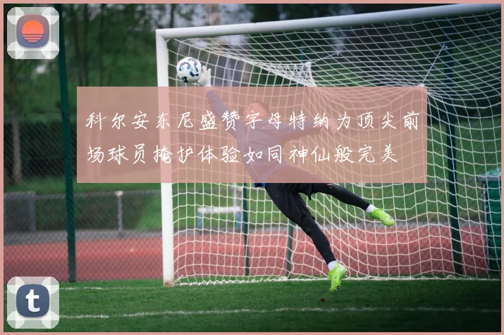 科尔安东尼盛赞字母特纳为顶尖前场球员掩护体验如同神仙般完美