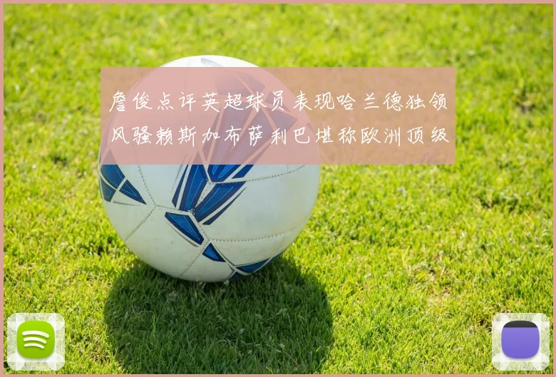 詹俊点评英超球员表现哈兰德独领风骚赖斯加布萨利巴堪称欧洲顶级