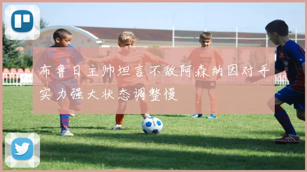 布鲁日主帅坦言不敌阿森纳因对手实力强大状态调整慢