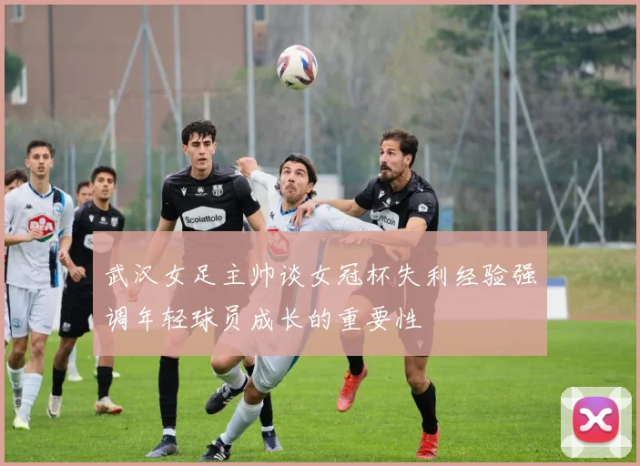 武汉女足主帅谈女冠杯失利经验强调年轻球员成长的重要性