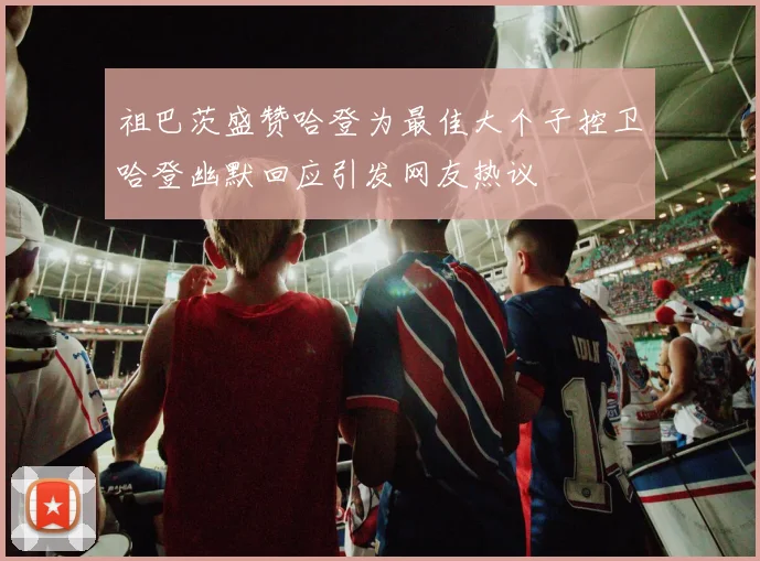 祖巴茨盛赞哈登为最佳大个子控卫哈登幽默回应引发网友热议