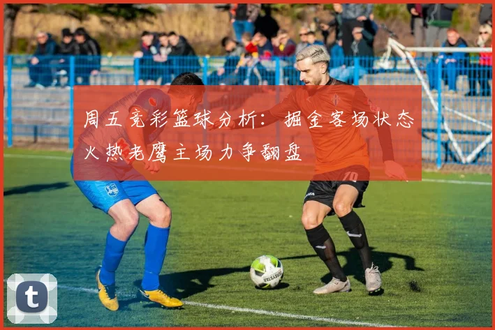 周五竞彩篮球分析：掘金客场状态火热老鹰主场力争翻盘