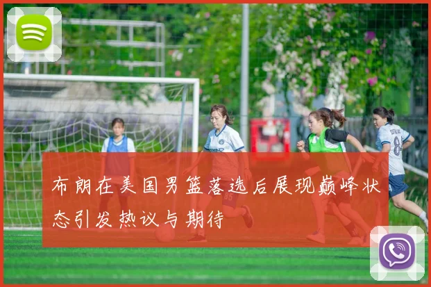布朗在美国男篮落选后展现巅峰状态引发热议与期待