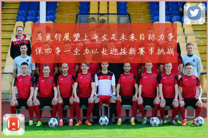 马良行展望上海女足未来目标力争保四争一全力以赴迎接新赛季挑战