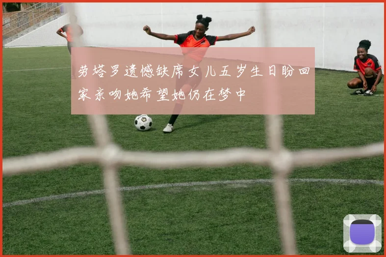 劳塔罗遗憾缺席女儿五岁生日盼回家亲吻她希望她仍在梦中