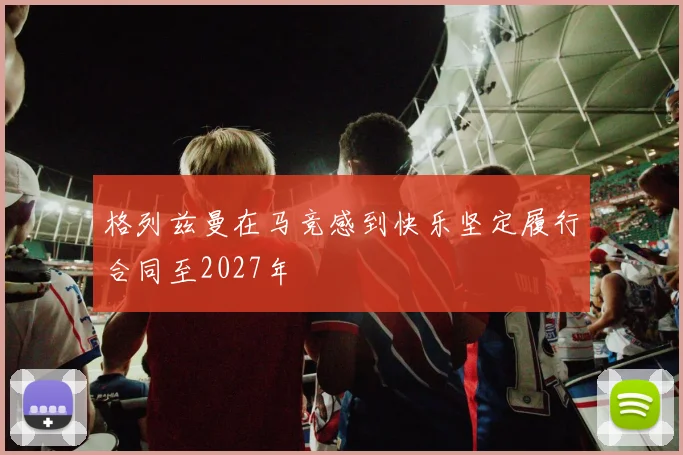 格列兹曼在马竞感到快乐坚定履行合同至2027年