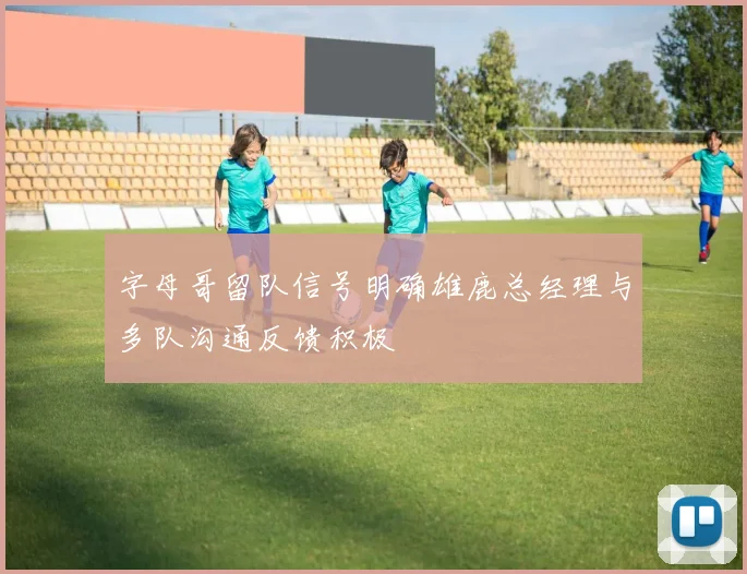 字母哥留队信号明确雄鹿总经理与多队沟通反馈积极