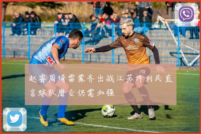 赵睿周琦雷蒙齐出战江苏许利民直言球队磨合仍需加强