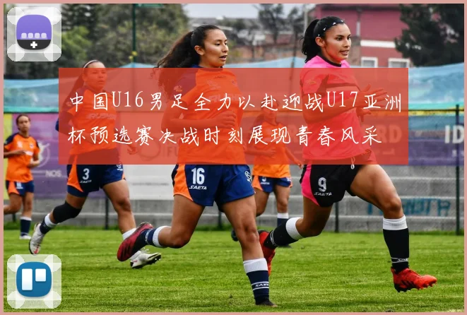 中国U16男足全力以赴迎战U17亚洲杯预选赛决战时刻展现青春风采