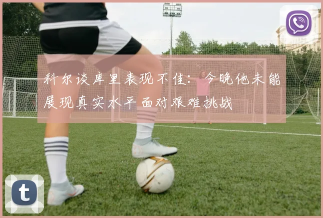 科尔谈库里表现不佳：今晚他未能展现真实水平面对艰难挑战