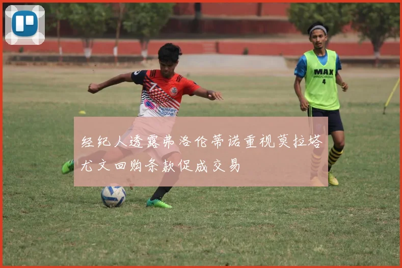 经纪人透露弗洛伦蒂诺重视莫拉塔尤文回购条款促成交易