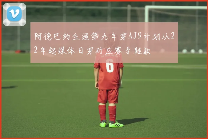 阿德巴约生涯第九年穿AJ9计划从22年起媒体日穿对应赛季鞋款